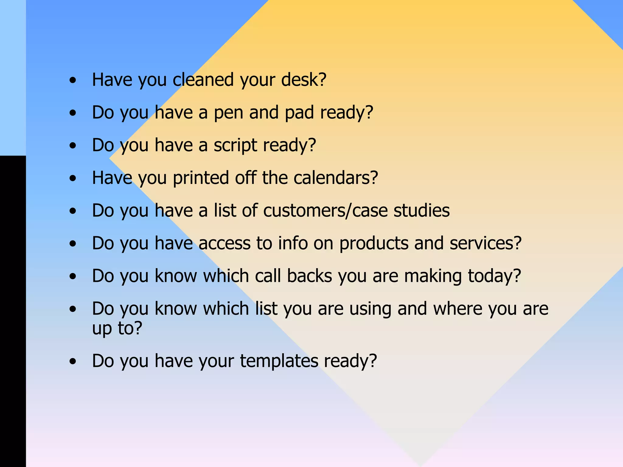 • Have you cleaned your desk?
• Do you have a pen and pad ready?
• Do you have a script ready?
• Have you printed off the calendars?
• Do you have a list of customers/case studies
• Do you have access to info on products and services?
• Do you know which call backs you are making today?
• Do you know which list you are using and where you are
up to?
• Do you have your templates ready?
 