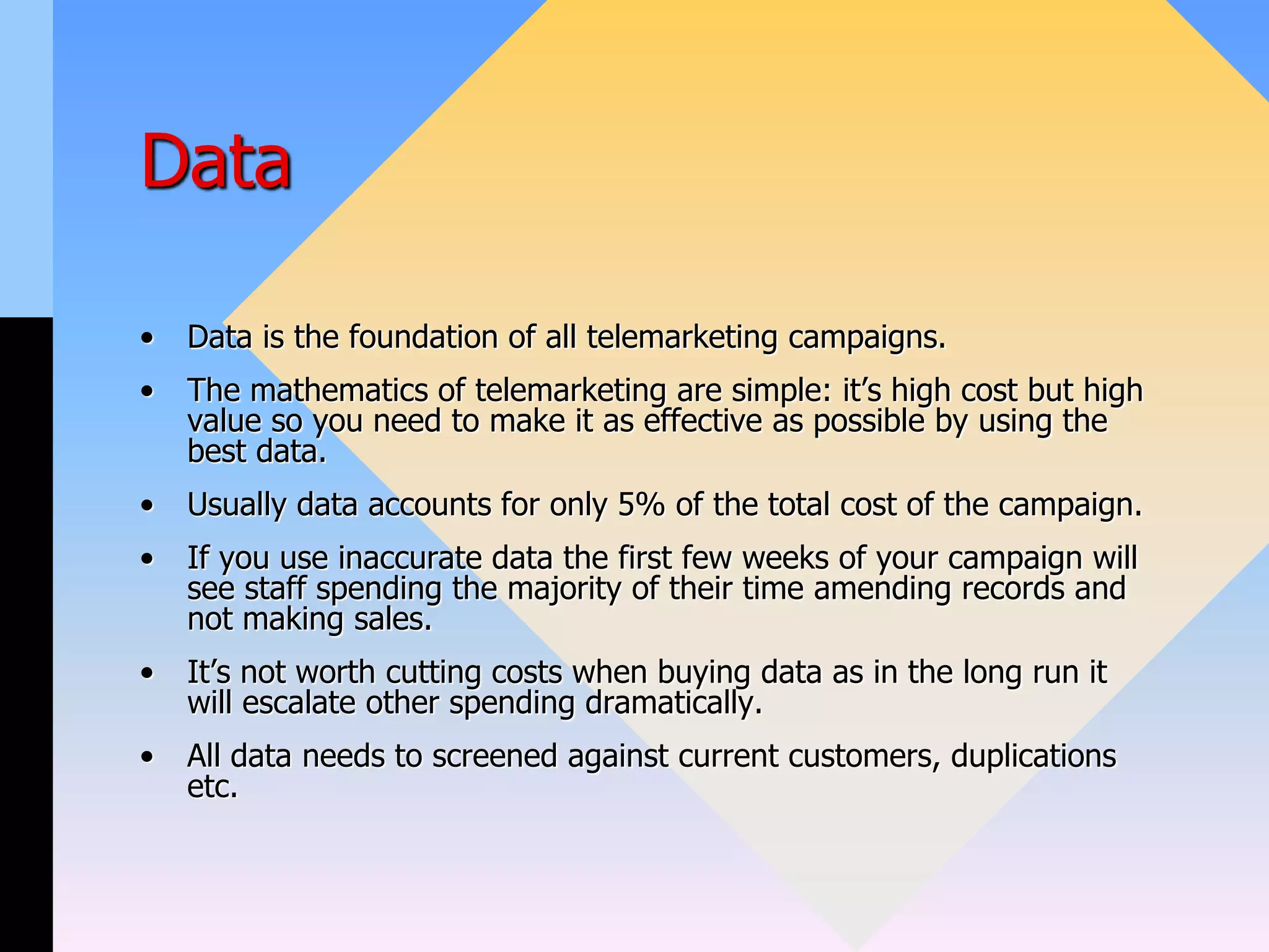 Data
• Data is the foundation of all telemarketing campaigns.
• The mathematics of telemarketing are simple: it’s high cost but high
value so you need to make it as effective as possible by using the
best data.
• Usually data accounts for only 5% of the total cost of the campaign.
• If you use inaccurate data the first few weeks of your campaign will
see staff spending the majority of their time amending records and
not making sales.
• It’s not worth cutting costs when buying data as in the long run it
will escalate other spending dramatically.
• All data needs to screened against current customers, duplications
etc.
 
