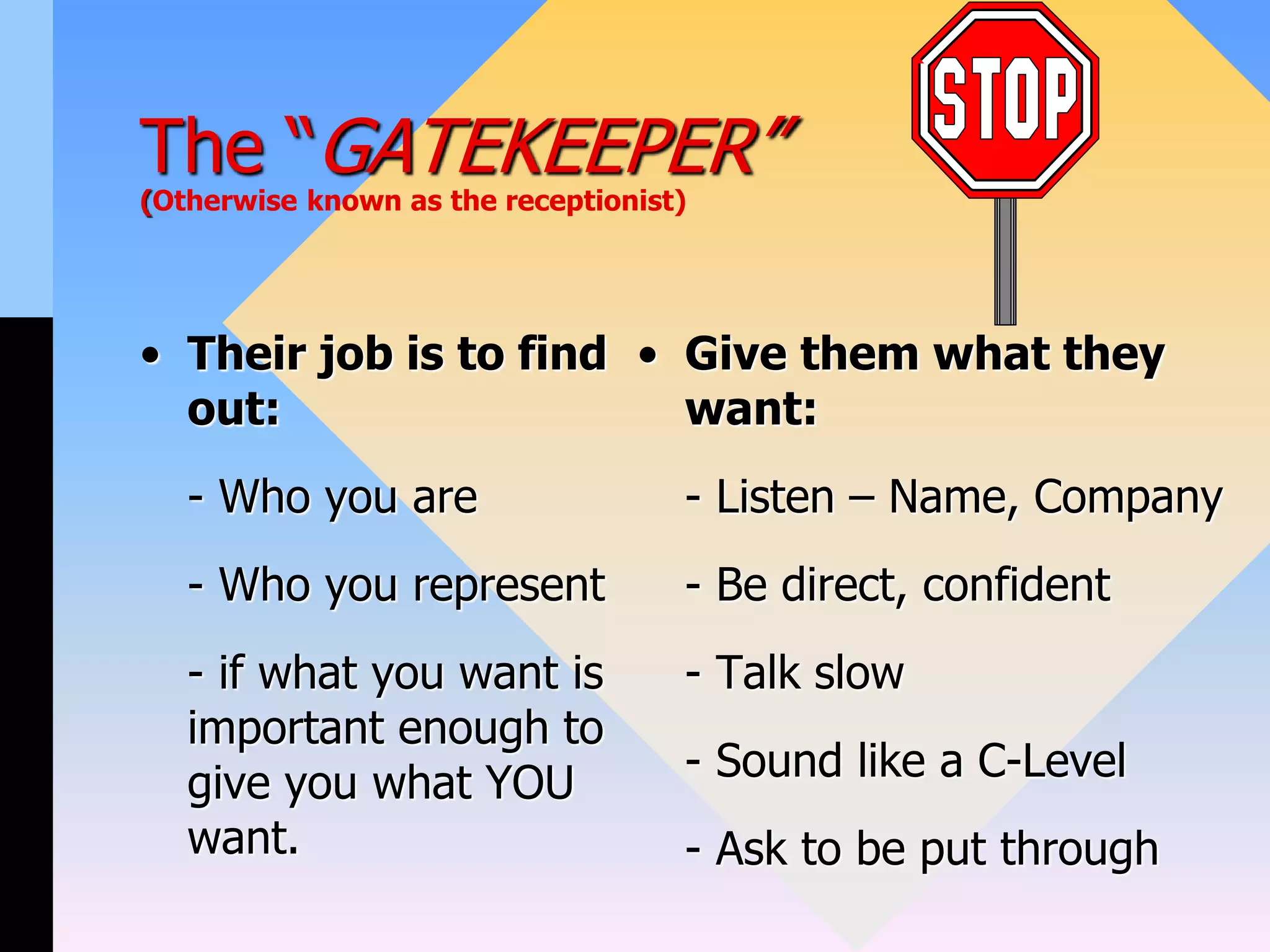 The “GATEKEEPER”
(Otherwise known as the receptionist)
• Their job is to find
out:
- Who you are
- Who you represent
- if what you want is
important enough to
give you what YOU
want.
• Give them what they
want:
- Listen – Name, Company
- Be direct, confident
- Talk slow
- Sound like a C-Level
- Ask to be put through
 
