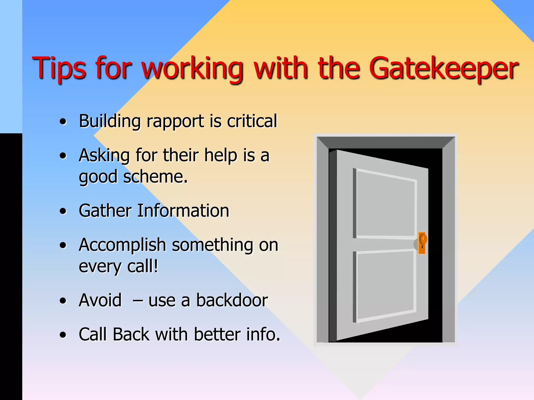 Tips for working with the Gatekeeper
• Building rapport is critical
• Asking for their help is a
good scheme.
• Gather Information
• Accomplish something on
every call!
• Avoid – use a backdoor
• Call Back with better info.
 