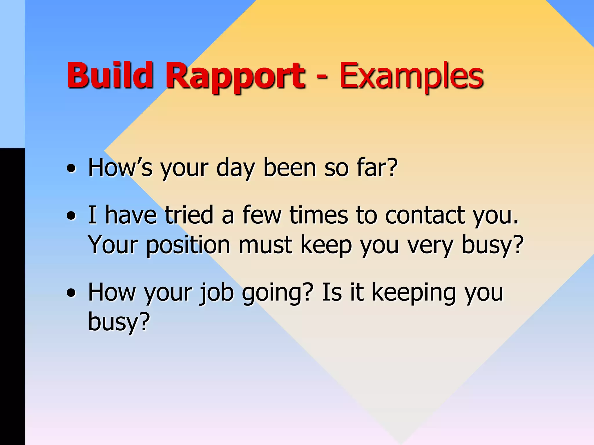 Build Rapport - Examples
• How’s your day been so far?
• I have tried a few times to contact you.
Your position must keep you very busy?
• How your job going? Is it keeping you
busy?
 