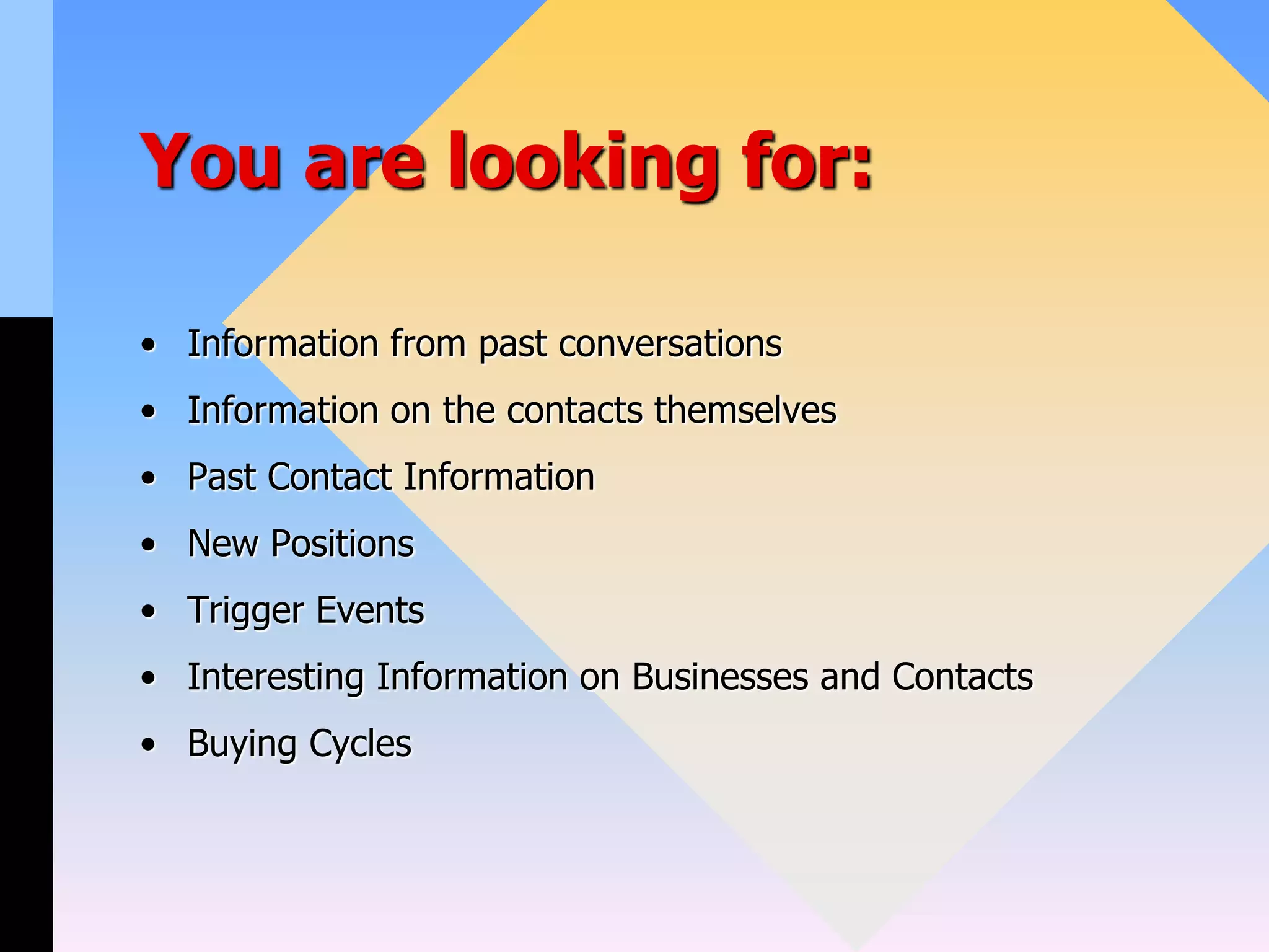 You are looking for:
• Information from past conversations
• Information on the contacts themselves
• Past Contact Information
• New Positions
• Trigger Events
• Interesting Information on Businesses and Contacts
• Buying Cycles
 