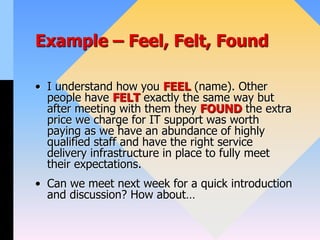 Example – Feel, Felt, Found
• I understand how you FEEL (name). Other
people have FELT exactly the same way but
after meeting with them they FOUND the extra
price we charge for IT support was worth
paying as we have an abundance of highly
qualified staff and have the right service
delivery infrastructure in place to fully meet
their expectations.
• Can we meet next week for a quick introduction
and discussion? How about…
 