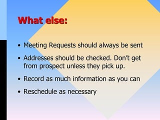 What else:
• Meeting Requests should always be sent
• Addresses should be checked. Don’t get
from prospect unless they pick up.
• Record as much information as you can
• Reschedule as necessary
 