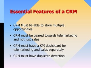 Essential Features of a CRM
• CRM Must be able to store multiple
opportunities
• CRM must be geared towards telemarketing
and not just sales
• CRM must have a KPI dashboard for
telemarketing and sales separately
• CRM must have duplicate detection
 