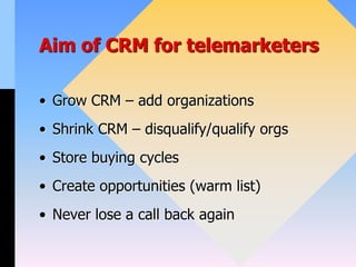 Aim of CRM for telemarketers
• Grow CRM – add organizations
• Shrink CRM – disqualify/qualify orgs
• Store buying cycles
• Create opportunities (warm list)
• Never lose a call back again
 