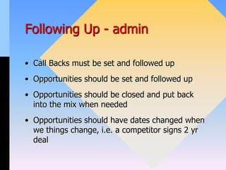 Following Up - admin
• Call Backs must be set and followed up
• Opportunities should be set and followed up
• Opportunities should be closed and put back
into the mix when needed
• Opportunities should have dates changed when
we things change, i.e. a competitor signs 2 yr
deal
 