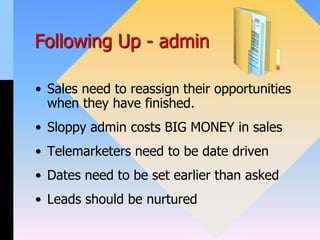 Following Up - admin
• Sales need to reassign their opportunities
when they have finished.
• Sloppy admin costs BIG MONEY in sales
• Telemarketers need to be date driven
• Dates need to be set earlier than asked
• Leads should be nurtured
 