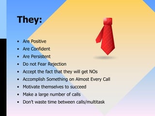 They:
• Are Positive
• Are Confident
• Are Persistent
• Do not Fear Rejection
• Accept the fact that they will get NOs
• Accomplish Something on Almost Every Call
• Motivate themselves to succeed
• Make a large number of calls
• Don’t waste time between calls/multitask
 