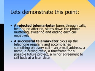 Lets demonstrate this point:
• A rejected telemarketer burns through calls,
hearing no after no, slams down the phone
muttering, swearing and ending each call
negatively
• A successful telemarketer picks up the
telephone regularly and accomplishes
something on every call – an e-mail address, a
name, a buying cycle, a timeframe for a
possible future project, a minor agreement to
call back at a later date
 