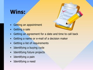 Wins:
• Getting an appointment
• Getting a sale
• Getting an agreement for a date and time to call back
• Getting a name or e-mail of a decision maker
• Getting a list of requirements
• Identifying a buying cycle
• Identifying future projects
• Identifying a pain
• Identifying a need
 