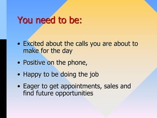 You need to be:
• Excited about the calls you are about to
make for the day
• Positive on the phone,
• Happy to be doing the job
• Eager to get appointments, sales and
find future opportunities
 