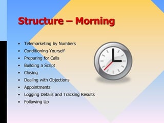 Structure – Morning
• Telemarketing by Numbers
• Conditioning Yourself
• Preparing for Calls
• Building a Script
• Closing
• Dealing with Objections
• Appointments
• Logging Details and Tracking Results
• Following Up
 