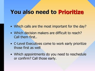 You also need to Prioritize
• Which calls are the most important for the day?
• Which decision makers are difficult to reach?
Call them first..
• C-Level Executives come to work early prioritize
those first as well
• Which appointments do you need to reschedule
or confirm? Call those early.
 