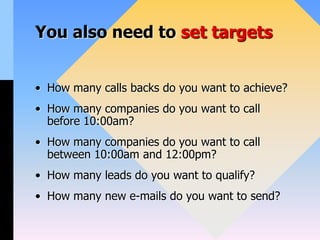 You also need to set targets
• How many calls backs do you want to achieve?
• How many companies do you want to call
before 10:00am?
• How many companies do you want to call
between 10:00am and 12:00pm?
• How many leads do you want to qualify?
• How many new e-mails do you want to send?
 