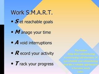 Work S.M.A.R.T.
• S et reachable goals
• M anage your time
• A void interruptions
• R ecord your activity
• T rack your progress
The hardest
thing about telemarketing
is overcoming call reluctance. If
you schedule your telemarketing
time like a valuable appointment
it becomes much
easier.
 