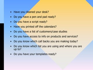 • Have you cleaned your desk?
• Do you have a pen and pad ready?
• Do you have a script ready?
• Have you printed off the calendars?
• Do you have a list of customers/case studies
• Do you have access to info on products and services?
• Do you know which call backs you are making today?
• Do you know which list you are using and where you are
up to?
• Do you have your templates ready?
 
