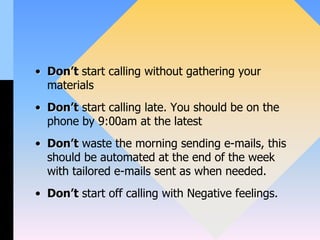 • Don’t start calling without gathering your
materials
• Don’t start calling late. You should be on the
phone by 9:00am at the latest
• Don’t waste the morning sending e-mails, this
should be automated at the end of the week
with tailored e-mails sent as when needed.
• Don’t start off calling with Negative feelings.
 