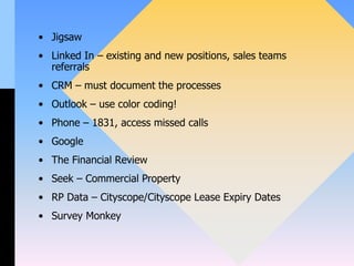 • Jigsaw
• Linked In – existing and new positions, sales teams
referrals
• CRM – must document the processes
• Outlook – use color coding!
• Phone – 1831, access missed calls
• Google
• The Financial Review
• Seek – Commercial Property
• RP Data – Cityscope/Cityscope Lease Expiry Dates
• Survey Monkey
 