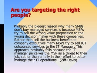 Are you targeting the right
people?
Probably the biggest reason why many SMBs
don’t buy managed services is because MSPs
try to sell the wrong value proposition to the
wrong decision maker with these companies.
Rather than sell the business benefits to
company executives many MSPs try to sell ICT
outsourced services to the IT Manager. This
approach inevitably fails because the IT
manager perceives the MSP as a threat to their
job, rather than an ally in their effort to better
manage their IT operations. (Ziff-Davis)
 