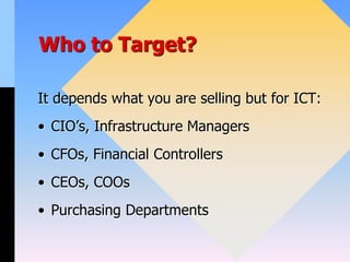 Who to Target?
It depends what you are selling but for ICT:
• CIO’s, Infrastructure Managers
• CFOs, Financial Controllers
• CEOs, COOs
• Purchasing Departments
 