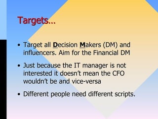 Targets…
• Target all Decision Makers (DM) and
influencers. Aim for the Financial DM
• Just because the IT manager is not
interested it doesn’t mean the CFO
wouldn’t be and vice-versa
• Different people need different scripts.
 