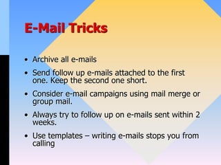 E-Mail Tricks
• Archive all e-mails
• Send follow up e-mails attached to the first
one. Keep the second one short.
• Consider e-mail campaigns using mail merge or
group mail.
• Always try to follow up on e-mails sent within 2
weeks.
• Use templates – writing e-mails stops you from
calling
 