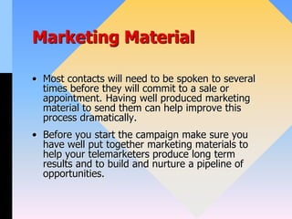 Marketing Material
• Most contacts will need to be spoken to several
times before they will commit to a sale or
appointment. Having well produced marketing
material to send them can help improve this
process dramatically.
• Before you start the campaign make sure you
have well put together marketing materials to
help your telemarketers produce long term
results and to build and nurture a pipeline of
opportunities.
 