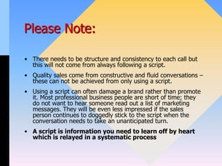 Please Note:
• There needs to be structure and consistency to each call but
this will not come from always following a script.
• Quality sales come from constructive and fluid conversations –
these can not be achieved from only using a script.
• Using a script can often damage a brand rather than promote
it. Most professional business people are short of time; they
do not want to hear someone read out a list of marketing
messages. They will be even less impressed if the sales
person continues to doggedly stick to the script when the
conversation needs to take an unanticipated turn.
• A script is information you need to learn off by heart
which is relayed in a systematic process
 
