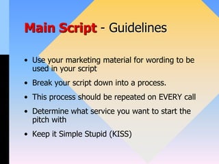 Main Script - Guidelines
• Use your marketing material for wording to be
used in your script
• Break your script down into a process.
• This process should be repeated on EVERY call
• Determine what service you want to start the
pitch with
• Keep it Simple Stupid (KISS)
 