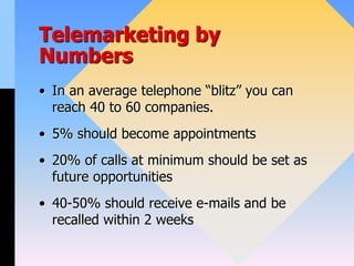 Telemarketing by
Numbers
• In an average telephone “blitz” you can
reach 40 to 60 companies.
• 5% should become appointments
• 20% of calls at minimum should be set as
future opportunities
• 40-50% should receive e-mails and be
recalled within 2 weeks
 