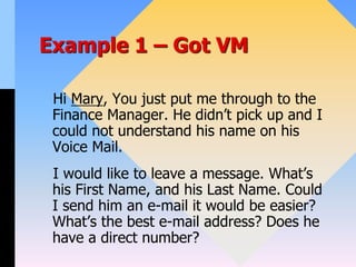 Example 1 – Got VM
Hi Mary, You just put me through to the
Finance Manager. He didn’t pick up and I
could not understand his name on his
Voice Mail.
I would like to leave a message. What’s
his First Name, and his Last Name. Could
I send him an e-mail it would be easier?
What’s the best e-mail address? Does he
have a direct number?
 