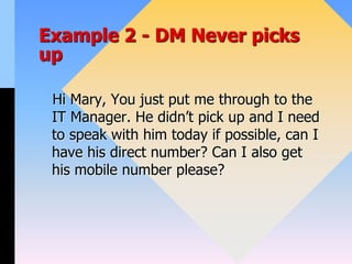 Example 2 - DM Never picks
up
Hi Mary, You just put me through to the
IT Manager. He didn’t pick up and I need
to speak with him today if possible, can I
have his direct number? Can I also get
his mobile number please?
 