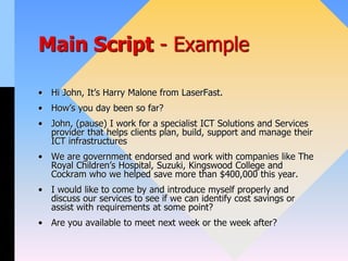 Main Script - Example
• Hi John, It’s Harry Malone from LaserFast.
• How’s you day been so far?
• John, (pause) I work for a specialist ICT Solutions and Services
provider that helps clients plan, build, support and manage their
ICT infrastructures
• We are government endorsed and work with companies like The
Royal Children’s Hospital, Suzuki, Kingswood College and
Cockram who we helped save more than $400,000 this year.
• I would like to come by and introduce myself properly and
discuss our services to see if we can identify cost savings or
assist with requirements at some point?
• Are you available to meet next week or the week after?
 