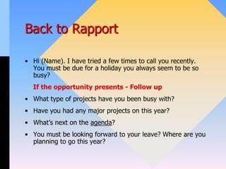 Back to Rapport
• Hi (Name). I have tried a few times to call you recently.
You must be due for a holiday you always seem to be so
busy?
If the opportunity presents - Follow up
• What type of projects have you been busy with?
• Have you had any major projects on this year?
• What’s next on the agenda?
• You must be looking forward to your leave? Where are you
planning to go this year?
 