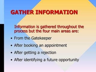GATHER INFORMATION
Information is gathered throughout the
process but the four main areas are:
• From the Gatekeeper
• After booking an appointment
• After getting a rejection
• After identifying a future opportunity
 