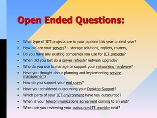 Open Ended Questions:
• What type of ICT projects are in your pipeline this year or next year?
• How old are your servers? – storage solutions, copiers, routers,
• Do you have any existing companies you use for ICT projects?
• When did you last do a server refresh? network upgrade?
• Who do you use to manage or support your networking hardware?
• Have you thought about planning and implementing service
management?
• How do you support your end users?
• Have you considered outsourcing your Desktop Support?
• Which parts of your ICT environment have you outsourced?
• When is your telecommunications agreement coming to an end?
• When are you reviewing your outsourced IT provider next?
 