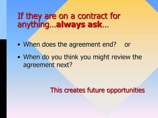 If they are on a contract for
anything…always ask…
• When does the agreement end? or
• When do you think you might review the
agreement next?
This creates future opportunities
 