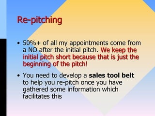 Re-pitching
• 50%+ of all my appointments come from
a NO after the initial pitch. We keep the
initial pitch short because that is just the
beginning of the pitch!
• You need to develop a sales tool belt
to help you re-pitch once you have
gathered some information which
facilitates this
 
