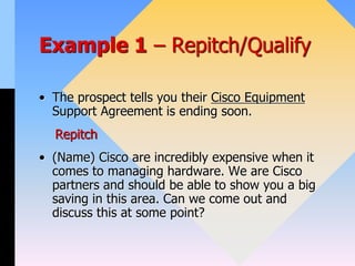 Example 1 – Repitch/Qualify
• The prospect tells you their Cisco Equipment
Support Agreement is ending soon.
Repitch
• (Name) Cisco are incredibly expensive when it
comes to managing hardware. We are Cisco
partners and should be able to show you a big
saving in this area. Can we come out and
discuss this at some point?
 
