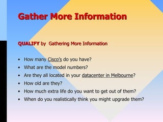 Gather More Information
QUALIFY by Gathering More Information
• How many Cisco’s do you have?
• What are the model numbers?
• Are they all located in your datacenter in Melbourne?
• How old are they?
• How much extra life do you want to get out of them?
• When do you realistically think you might upgrade them?
 