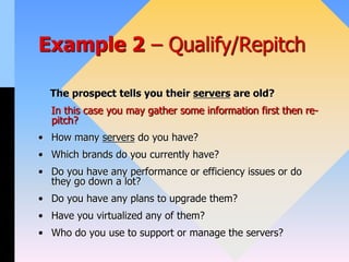 Example 2 – Qualify/Repitch
The prospect tells you their servers are old?
In this case you may gather some information first then re-
pitch?
• How many servers do you have?
• Which brands do you currently have?
• Do you have any performance or efficiency issues or do
they go down a lot?
• Do you have any plans to upgrade them?
• Have you virtualized any of them?
• Who do you use to support or manage the servers?
 