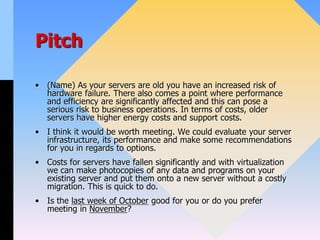 Pitch
• (Name) As your servers are old you have an increased risk of
hardware failure. There also comes a point where performance
and efficiency are significantly affected and this can pose a
serious risk to business operations. In terms of costs, older
servers have higher energy costs and support costs.
• I think it would be worth meeting. We could evaluate your server
infrastructure, its performance and make some recommendations
for you in regards to options.
• Costs for servers have fallen significantly and with virtualization
we can make photocopies of any data and programs on your
existing server and put them onto a new server without a costly
migration. This is quick to do.
• Is the last week of October good for you or do you prefer
meeting in November?
 