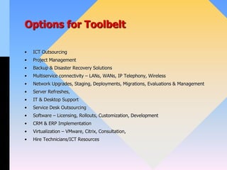 Options for Toolbelt
• ICT Outsourcing
• Project Management
• Backup & Disaster Recovery Solutions
• Multiservice connectivity – LANs, WANs, IP Telephony, Wireless
• Network Upgrades, Staging, Deployments, Migrations, Evaluations & Management
• Server Refreshes,
• IT & Desktop Support
• Service Desk Outsourcing
• Software – Licensing, Rollouts, Customization, Development
• CRM & ERP Implementation
• Virtualization – VMware, Citrix, Consultation,
• Hire Technicians/ICT Resources
 