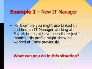 Example 1 – New IT Manager
• For Example you might use Linked In
and find an IT Manager working at
Foxtel, he might have been there just 4
months. His profile might show he
worked at Coles previously.
What can you do in this situation?
 