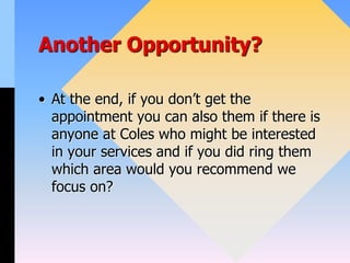 Another Opportunity?
• At the end, if you don’t get the
appointment you can also them if there is
anyone at Coles who might be interested
in your services and if you did ring them
which area would you recommend we
focus on?
 