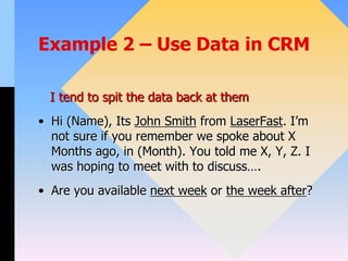 Example 2 – Use Data in CRM
I tend to spit the data back at them
• Hi (Name), Its John Smith from LaserFast. I’m
not sure if you remember we spoke about X
Months ago, in (Month). You told me X, Y, Z. I
was hoping to meet with to discuss….
• Are you available next week or the week after?
 