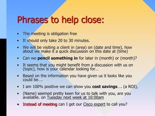Phrases to help close:
• The meeting is obligation free
• It should only take 20 to 30 minutes.
• We will be visiting a client in (area) on (date and time), how
about we make it a quick discussion on this date at (time)
• Can we pencil something in for later in (month) or (month)?
• It seems that you might benefit from a discussion with us on
(topic), how is your calendar looking for…
• Based on the information you have given us it looks like you
could be….
• I am 100% positive we can show you cost savings…. (a ROI),
• (Name) seemed pretty keen for us to talk with you, are you
available. on Tuesday next week at 10:00am
• Instead of meeting can I get our Cisco expert to call you?
 