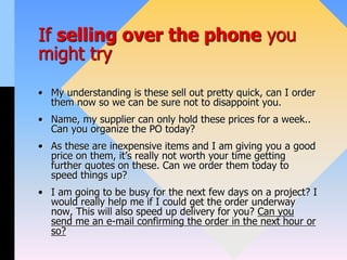 If selling over the phone you
might try
• My understanding is these sell out pretty quick, can I order
them now so we can be sure not to disappoint you.
• Name, my supplier can only hold these prices for a week..
Can you organize the PO today?
• As these are inexpensive items and I am giving you a good
price on them, it’s really not worth your time getting
further quotes on these. Can we order them today to
speed things up?
• I am going to be busy for the next few days on a project? I
would really help me if I could get the order underway
now, This will also speed up delivery for you? Can you
send me an e-mail confirming the order in the next hour or
so?
 