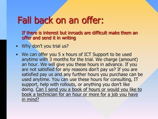 Fall back on an offer:
If there is interest but inroads are difficult make them an
offer and send it in writing
• Why don’t you trial us?
• We can offer you 5 x hours of ICT Support to be used
anytime with 3 months for the trial. We charge (amount)
an hour. We will give you these hours in advance. If you
are not satisfied for any reasons don’t pay us? If you are
satisfied pay us and any further hours you purchase can be
used anytime. You can use these hours for consulting, IT
support, help with rollouts, or anything you don’t like
doing. Can I send you a book of hours or would you like to
book a technician for an hour or more for a job you have
in mind?
 